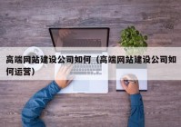 高端网站建设公司如何（高端网站建设公司如何运营）