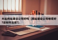 大站网站建设公司好吗（网站建设公司哪家好?该如何选择?）